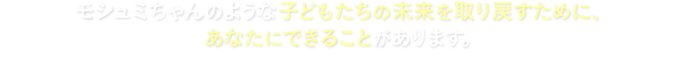  モシュミちゃんのような子どもたちの未来を取り戻すために、あなたにできることがあります。