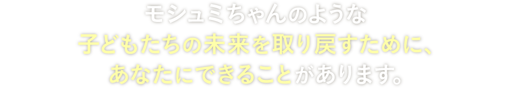  モシュミちゃんのような子どもたちの未来を取り戻すために、あなたにできることがあります。