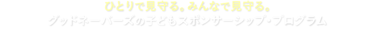 ひとりで見守る。みんなで見守る。グッドネーバーズの子どもスポンサーシップ・プログラム