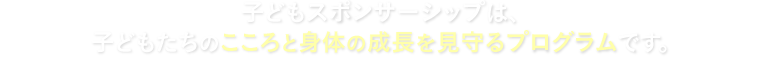 子どもスポンサーシップは、子どもたちのこころと身体の成長を見守るプログラムです。