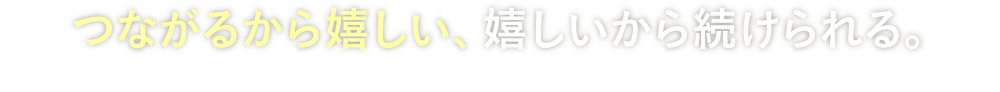 つながるから嬉しい、嬉しいから続けられる。