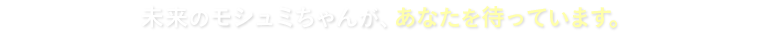 未来のモシュミちゃんが、あなたを待っています。