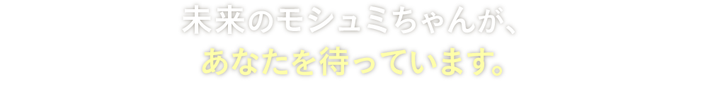 未来のモシュミちゃんが、あなたを待っています。