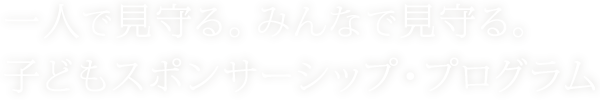 一人で見守る。みんなで見守る。子どもスポンサーシップ・プログラム
