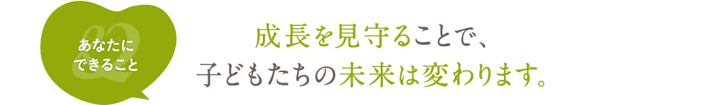 成長を見守ることで、子どもたちの未来は変わります。