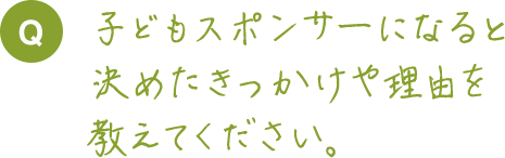 子どもスポンサーになると決めたきっかけや理由を教えてください。