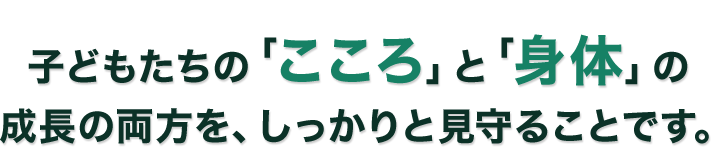 子どもたちの「こころ」と「身体」の成長の両方を、しっかりと見守ることです。