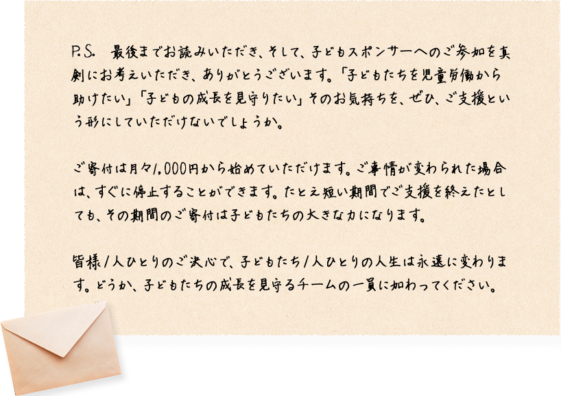 P.S. 最後までお読みいただき、そして、子どもスポンサーへのご参加を真剣にお考えいただき、ありがとうございます。「子どもたちを児童労働から助けたい」「子どもの成長を見守りたい」そのお気持ちを、ぜひ、ご支援という形にしていただけないでしょうか。ご寄付は月々1,000円から始めていただけます。ご事情が変わられた場合は、すぐに停止することができます。たとえ短い期間でご支援を終えたとしても、その期間のご寄付は子どもたちの大きな力になります。皆様１人ひとりのご決心で、子どもたち１人ひとりの人生は永遠に変わります。どうか、子どもたちの成長を見守るチームの一員に加わってください。