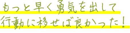 もっと早く勇気を出して行動に移せば良かった！