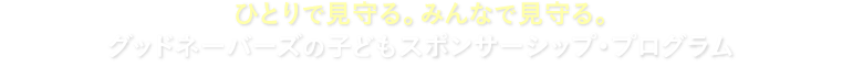 ひとりで見守る。みんなで見守る。グッドネーバーズの子どもスポンサーシップ・プログラム
