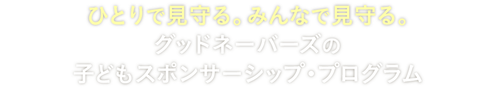ひとりで見守る。みんなで見守る。グッドネーバーズの子どもスポンサーシップ・プログラム
