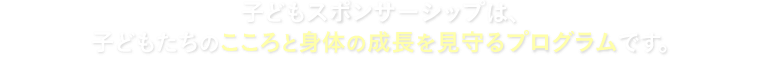 子どもスポンサーシップは、子どもたちのこころと身体の成長を見守るプログラムです。