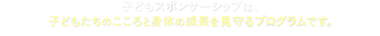 子どもスポンサーシップは、子どもたちのこころと身体の成長を見守るプログラムです。