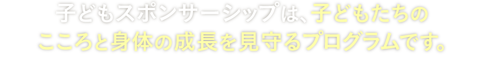 子どもスポンサーシップは、子どもたちのこころと身体の成長を見守るプログラムです。