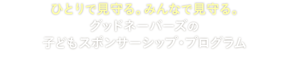 ひとりで見守る。みんなで見守る。グッドネーバーズの子どもスポンサーシップ・プログラム