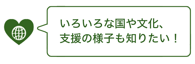 いろいろな国や文化、支援の様子も知りたい！